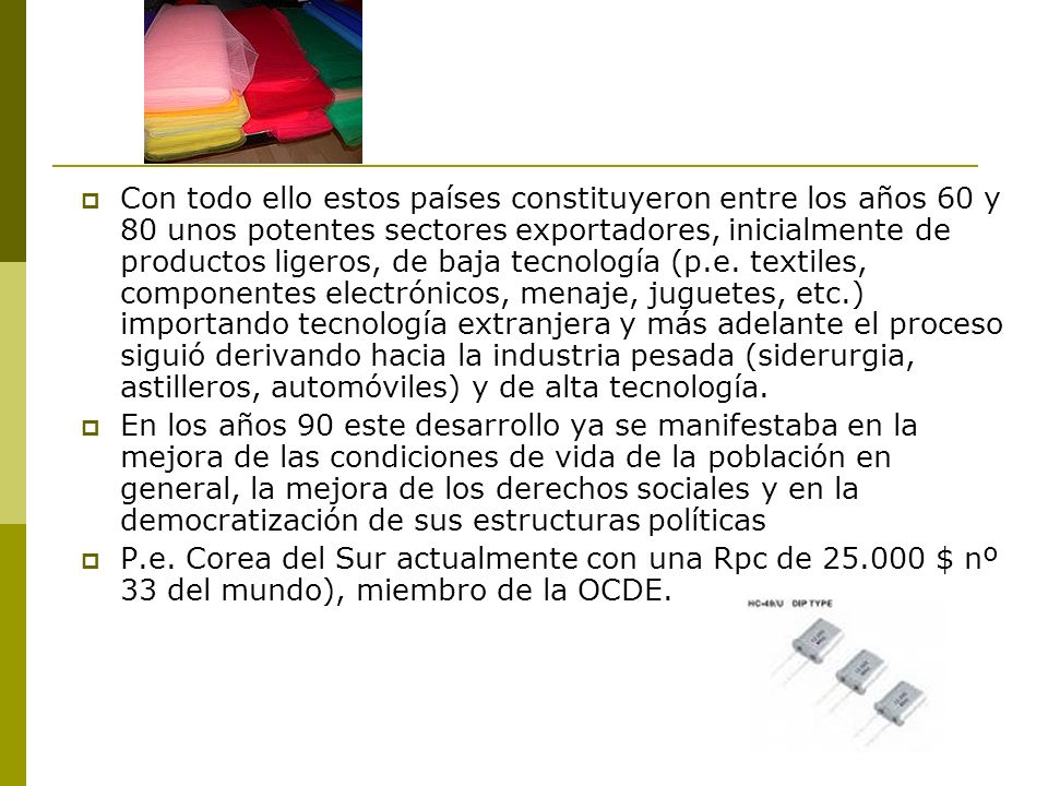 Con todo ello estos países constituyeron entre los años 60 y 80 unos potentes sectores exportadores, inicialmente de productos ligeros, de baja tecnología (p.e. textiles, componentes electrónicos, menaje, juguetes, etc.) importando tecnología extranjera y más adelante el proceso siguió derivando hacia la industria pesada (siderurgia, astilleros, automóviles) y de alta tecnología.