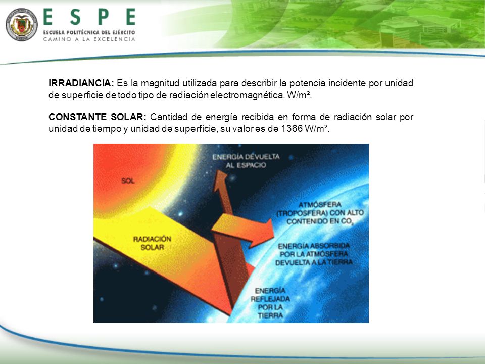 IRRADIANCIA: Es la magnitud utilizada para describir la potencia incidente por unidad de superficie de todo tipo de radiación electromagnética. W/m².