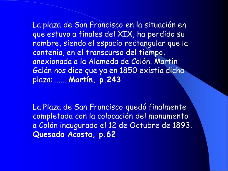 La plaza de San Francisco en la situación en que estuvo a finales del XIX, ha perdido su nombre, siendo el espacio rectangular que la contenía, en el transcurso del tiempo, anexionada a la Alameda de Colón. Martín Galán nos dice que ya en 1850 existía dicha plaza: Martín, p.243