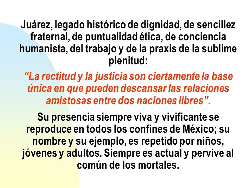Juárez, legado histórico de dignidad, de sencillez fraternal, de puntualidad ética, de conciencia humanista, del trabajo y de la praxis de la sublime plenitud: La rectitud y la justicia son ciertamente la base única en que pueden descansar las relaciones amistosas entre dos naciones libres .