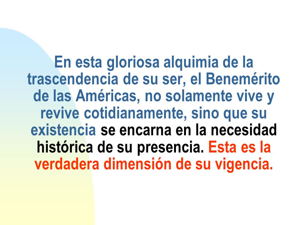 En esta gloriosa alquimia de la trascendencia de su ser, el Benemérito de las Américas, no solamente vive y revive cotidianamente, sino que su existencia se encarna en la necesidad histórica de su presencia.