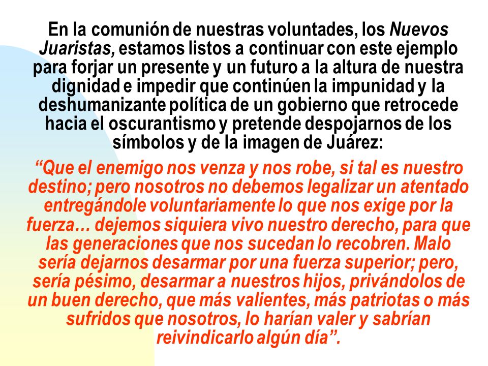 En la comunión de nuestras voluntades, los Nuevos Juaristas, estamos listos a continuar con este ejemplo para forjar un presente y un futuro a la altura de nuestra dignidad e impedir que continúen la impunidad y la deshumanizante política de un gobierno que retrocede hacia el oscurantismo y pretende despojarnos de los símbolos y de la imagen de Juárez: Que el enemigo nos venza y nos robe, si tal es nuestro destino; pero nosotros no debemos legalizar un atentado entregándole voluntariamente lo que nos exige por la fuerza… dejemos siquiera vivo nuestro derecho, para que las generaciones que nos sucedan lo recobren.