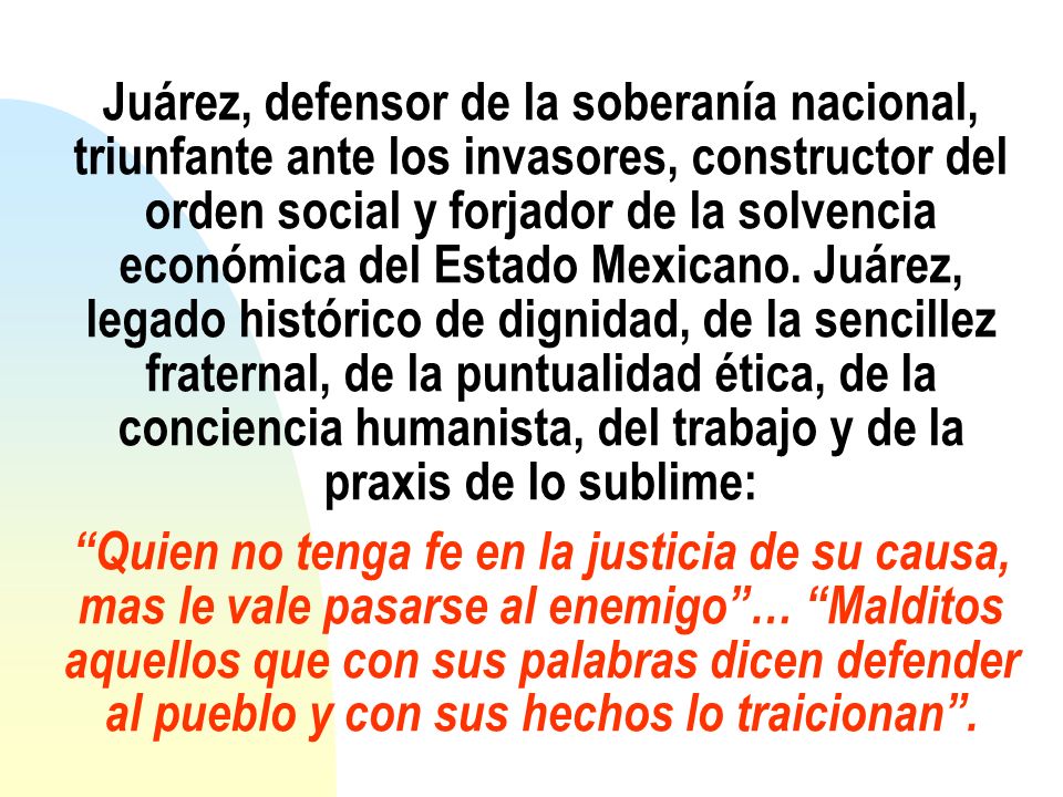 Juárez, defensor de la soberanía nacional, triunfante ante los invasores, constructor del orden social y forjador de la solvencia económica del Estado Mexicano.