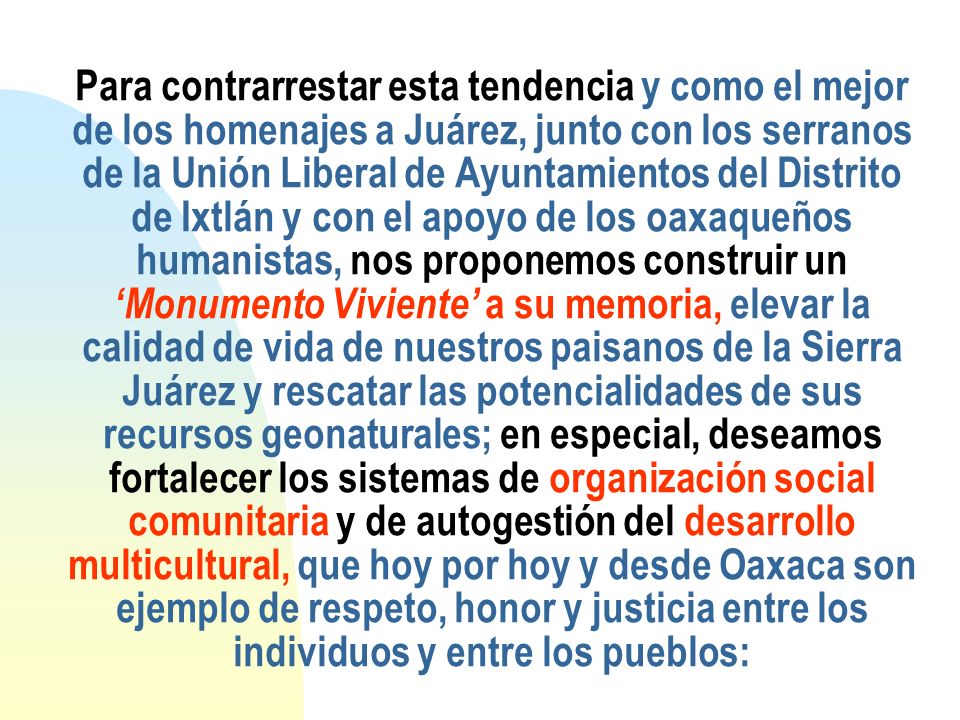 Para contrarrestar esta tendencia y como el mejor de los homenajes a Juárez, junto con los serranos de la Unión Liberal de Ayuntamientos del Distrito de Ixtlán y con el apoyo de los oaxaqueños humanistas, nos proponemos construir un ‘Monumento Viviente’ a su memoria, elevar la calidad de vida de nuestros paisanos de la Sierra Juárez y rescatar las potencialidades de sus recursos geonaturales; en especial, deseamos fortalecer los sistemas de organización social comunitaria y de autogestión del desarrollo multicultural, que hoy por hoy y desde Oaxaca son ejemplo de respeto, honor y justicia entre los individuos y entre los pueblos: