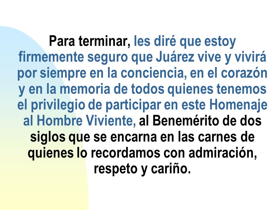 Para terminar, les diré que estoy firmemente seguro que Juárez vive y vivirá por siempre en la conciencia, en el corazón y en la memoria de todos quienes tenemos el privilegio de participar en este Homenaje al Hombre Viviente, al Benemérito de dos siglos que se encarna en las carnes de quienes lo recordamos con admiración, respeto y cariño.