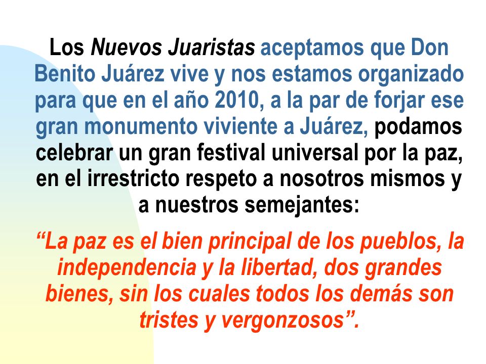 Los Nuevos Juaristas aceptamos que Don Benito Juárez vive y nos estamos organizado para que en el año 2010, a la par de forjar ese gran monumento viviente a Juárez, podamos celebrar un gran festival universal por la paz, en el irrestricto respeto a nosotros mismos y a nuestros semejantes: La paz es el bien principal de los pueblos, la independencia y la libertad, dos grandes bienes, sin los cuales todos los demás son tristes y vergonzosos .