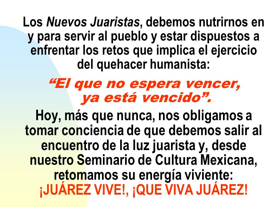 Los Nuevos Juaristas, debemos nutrirnos en y para servir al pueblo y estar dispuestos a enfrentar los retos que implica el ejercicio del quehacer humanista: El que no espera vencer, ya está vencido .