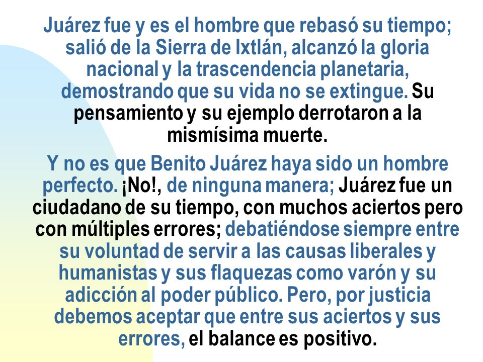 Juárez fue y es el hombre que rebasó su tiempo; salió de la Sierra de Ixtlán, alcanzó la gloria nacional y la trascendencia planetaria, demostrando que su vida no se extingue.