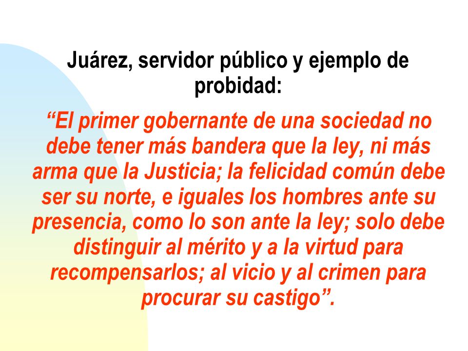Juárez, servidor público y ejemplo de probidad: El primer gobernante de una sociedad no debe tener más bandera que la ley, ni más arma que la Justicia; la felicidad común debe ser su norte, e iguales los hombres ante su presencia, como lo son ante la ley; solo debe distinguir al mérito y a la virtud para recompensarlos; al vicio y al crimen para procurar su castigo .