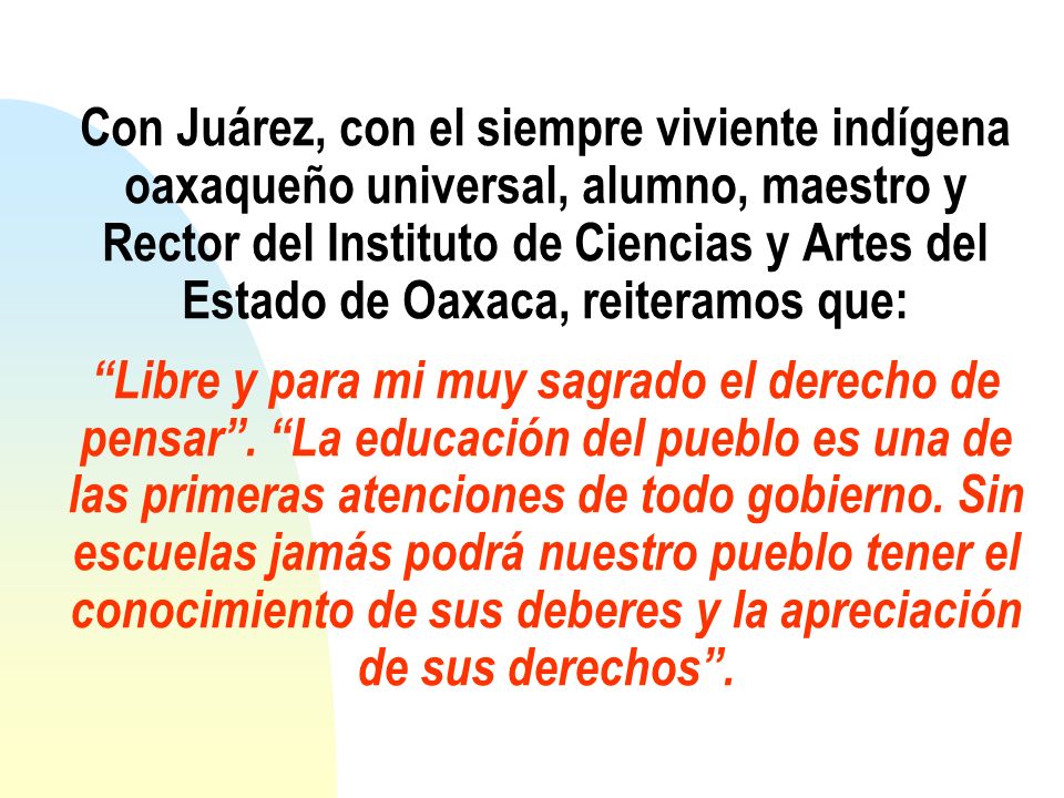 Con Juárez, con el siempre viviente indígena oaxaqueño universal, alumno, maestro y Rector del Instituto de Ciencias y Artes del Estado de Oaxaca, reiteramos que: Libre y para mi muy sagrado el derecho de pensar .