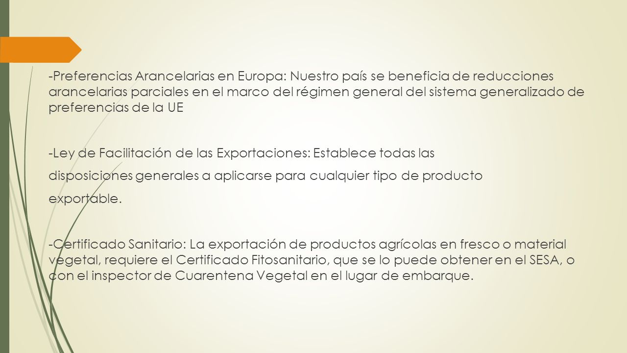 -Preferencias Arancelarias en Europa: Nuestro país se beneficia de reducciones arancelarias parciales en el marco del régimen general del sistema generalizado de preferencias de la UE -Ley de Facilitación de las Exportaciones: Establece todas las disposiciones generales a aplicarse para cualquier tipo de producto exportable.