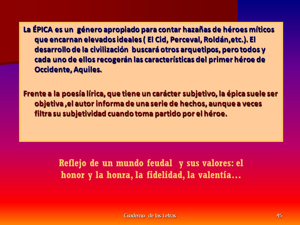 La ÉPICA es un género apropiado para contar hazañas de héroes míticos que encarnan elevados ideales ( El Cid, Perceval, Roldán,etc.). El desarrollo de la civilización buscará otros arquetipos, pero todos y cada uno de ellos recogerán las características del primer héroe de Occidente, Aquiles.