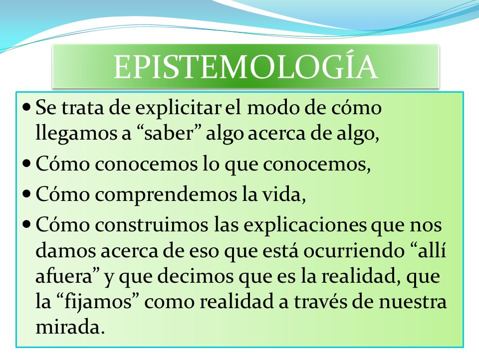 EPISTEMOLOGÍA Se trata de explicitar el modo de cómo llegamos a saber algo acerca de algo, Cómo conocemos lo que conocemos,