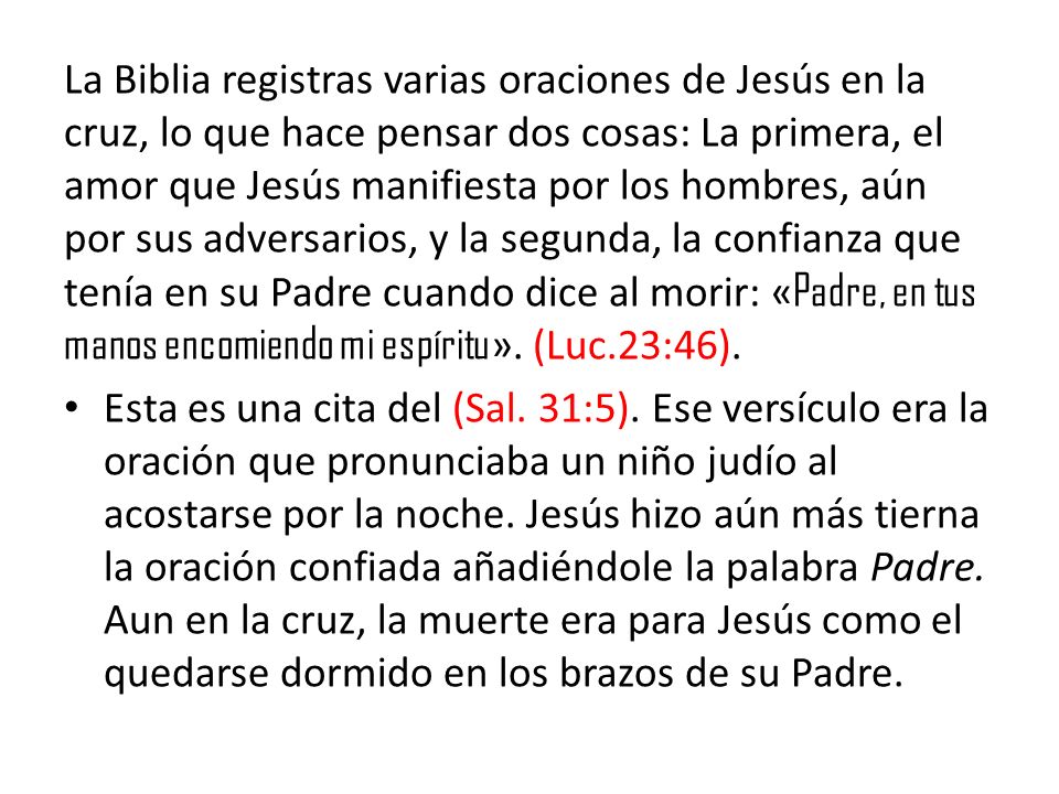 La Biblia registras varias oraciones de Jesús en la cruz, lo que hace pensar dos cosas: La primera, el amor que Jesús manifiesta por los hombres, aún por sus adversarios, y la segunda, la confianza que tenía en su Padre cuando dice al morir: «Padre, en tus manos encomiendo mi espíritu». (Luc.23:46).