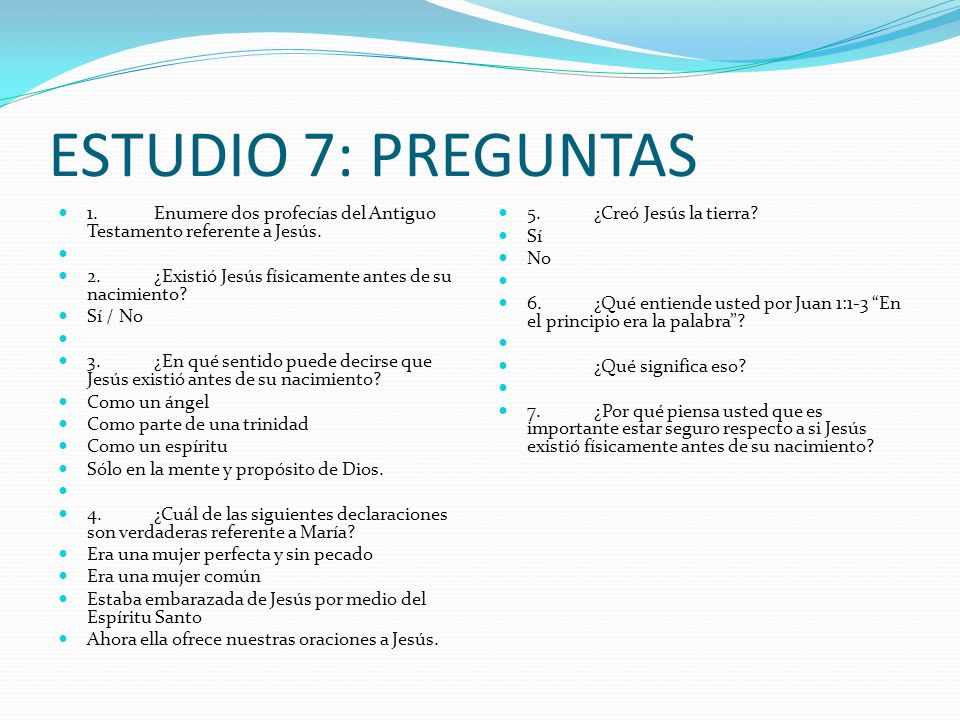 ESTUDIO 7: PREGUNTAS 1. Enumere dos profecías del Antiguo Testamento referente a Jesús. 2. ¿Existió Jesús físicamente antes de su nacimiento