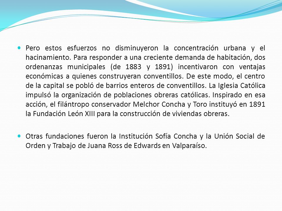 Pero estos esfuerzos no disminuyeron la concentración urbana y el hacinamiento. Para responder a una creciente demanda de habitación, dos ordenanzas municipales (de 1883 y 1891) incentivaron con ventajas económicas a quienes construyeran conventillos. De este modo, el centro de la capital se pobló de barrios enteros de conventillos. La Iglesia Católica impulsó la organización de poblaciones obreras católicas. Inspirado en esa acción, el filántropo conservador Melchor Concha y Toro instituyó en 1891 la Fundación León XIII para la construcción de viviendas obreras.