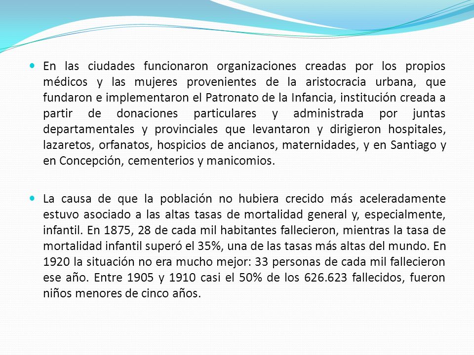 En las ciudades funcionaron organizaciones creadas por los propios médicos y las mujeres provenientes de la aristocracia urbana, que fundaron e implementaron el Patronato de la Infancia, institución creada a partir de donaciones particulares y administrada por juntas departamentales y provinciales que levantaron y dirigieron hospitales, lazaretos, orfanatos, hospicios de ancianos, maternidades, y en Santiago y en Concepción, cementerios y manicomios.