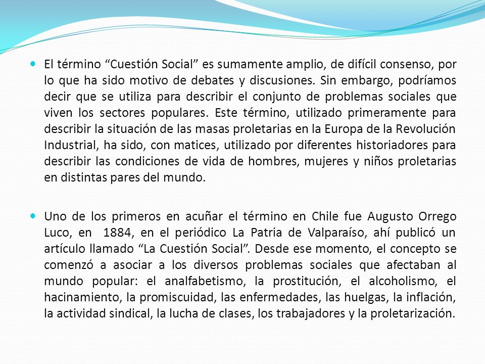 El término Cuestión Social es sumamente amplio, de difícil consenso, por lo que ha sido motivo de debates y discusiones. Sin embargo, podríamos decir que se utiliza para describir el conjunto de problemas sociales que viven los sectores populares. Este término, utilizado primeramente para describir la situación de las masas proletarias en la Europa de la Revolución Industrial, ha sido, con matices, utilizado por diferentes historiadores para describir las condiciones de vida de hombres, mujeres y niños proletarias en distintas pares del mundo.