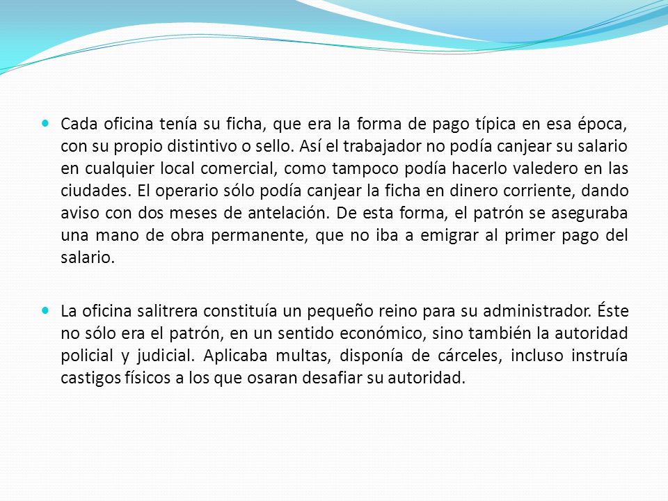 Cada oficina tenía su ficha, que era la forma de pago típica en esa época, con su propio distintivo o sello. Así el trabajador no podía canjear su salario en cualquier local comercial, como tampoco podía hacerlo valedero en las ciudades. El operario sólo podía canjear la ficha en dinero corriente, dando aviso con dos meses de antelación. De esta forma, el patrón se aseguraba una mano de obra permanente, que no iba a emigrar al primer pago del salario.