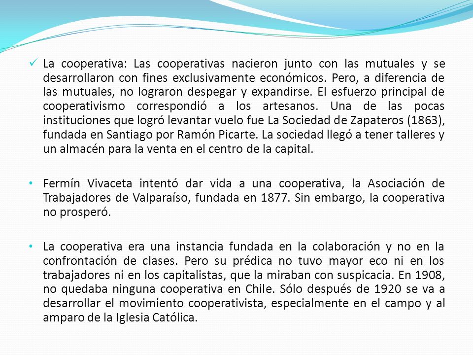 La cooperativa: Las cooperativas nacieron junto con las mutuales y se desarrollaron con fines exclusivamente económicos. Pero, a diferencia de las mutuales, no lograron despegar y expandirse. El esfuerzo principal de cooperativismo correspondió a los artesanos. Una de las pocas instituciones que logró levantar vuelo fue La Sociedad de Zapateros (1863), fundada en Santiago por Ramón Picarte. La sociedad llegó a tener talleres y un almacén para la venta en el centro de la capital.