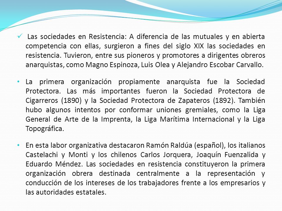 Las sociedades en Resistencia: A diferencia de las mutuales y en abierta competencia con ellas, surgieron a fines del siglo XIX las sociedades en resistencia. Tuvieron, entre sus pioneros y promotores a dirigentes obreros anarquistas, como Magno Espinoza, Luis Olea y Alejandro Escobar Carvallo.