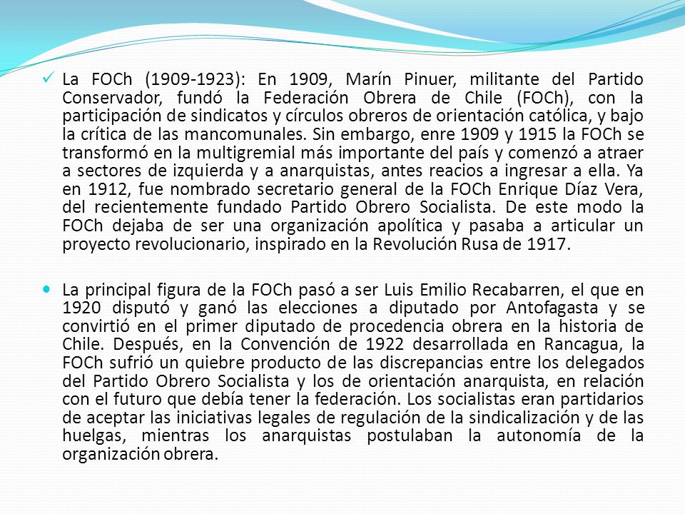 La FOCh ( ): En 1909, Marín Pinuer, militante del Partido Conservador, fundó la Federación Obrera de Chile (FOCh), con la participación de sindicatos y círculos obreros de orientación católica, y bajo la crítica de las mancomunales. Sin embargo, enre 1909 y 1915 la FOCh se transformó en la multigremial más importante del país y comenzó a atraer a sectores de izquierda y a anarquistas, antes reacios a ingresar a ella. Ya en 1912, fue nombrado secretario general de la FOCh Enrique Díaz Vera, del recientemente fundado Partido Obrero Socialista. De este modo la FOCh dejaba de ser una organización apolítica y pasaba a articular un proyecto revolucionario, inspirado en la Revolución Rusa de 1917.
