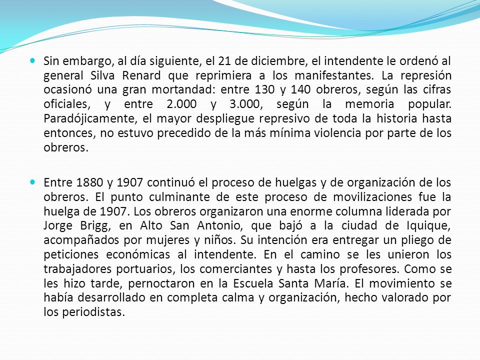 Sin embargo, al día siguiente, el 21 de diciembre, el intendente le ordenó al general Silva Renard que reprimiera a los manifestantes. La represión ocasionó una gran mortandad: entre 130 y 140 obreros, según las cifras oficiales, y entre y 3.000, según la memoria popular. Paradójicamente, el mayor despliegue represivo de toda la historia hasta entonces, no estuvo precedido de la más mínima violencia por parte de los obreros.