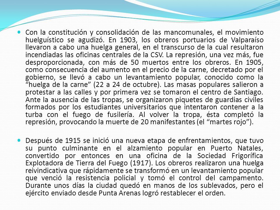 Con la constitución y consolidación de las mancomunales, el movimiento huelguístico se agudizó. En 1903, los obreros portuarios de Valparaíso llevaron a cabo una huelga general, en el transcurso de la cual resultaron incendiadas las oficinas centrales de la CSV. La represión, una vez más, fue desproporcionada, con más de 50 muertos entre los obreros. En 1905, como consecuencia del aumento en el precio de la carne, decretado por el gobierno, se llevó a cabo un levantamiento popular, conocido como la huelga de la carne (22 a 24 de octubre). Las masas populares salieron a protestar a las calles y por primera vez se tomaron el centro de Santiago. Ante la ausencia de las tropas, se organizaron piquetes de guardias civiles formados por los estudiantes universitarios que intentaron contener a la turba con el fuego de fusilería. Al volver la tropa, ésta completó la represión, provocando la muerte de 20 manifestantes (el martes rojo ).