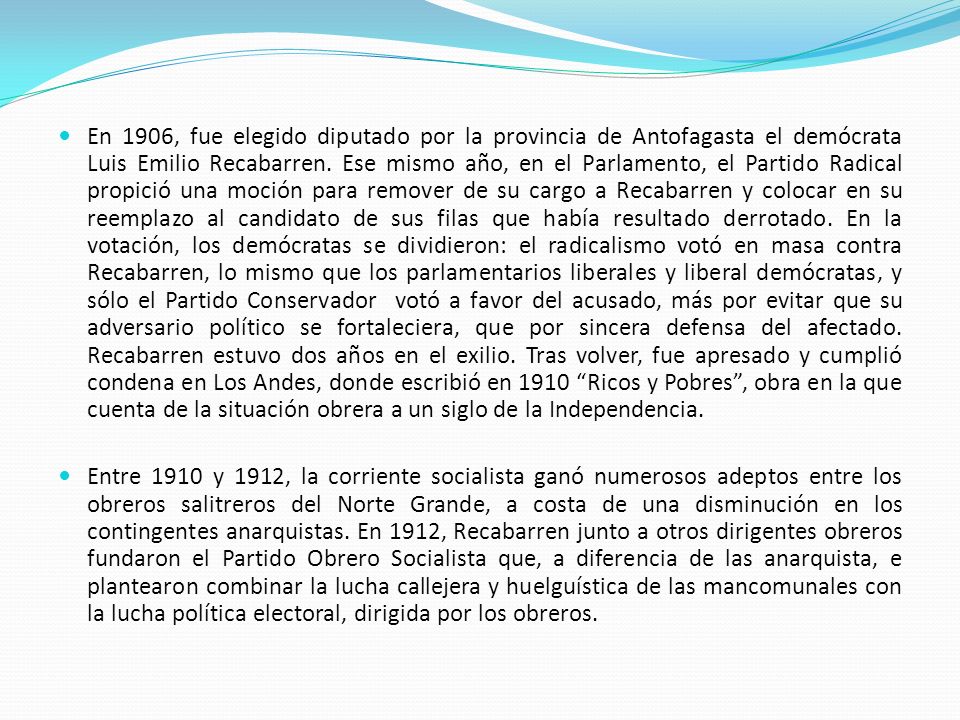 En 1906, fue elegido diputado por la provincia de Antofagasta el demócrata Luis Emilio Recabarren. Ese mismo año, en el Parlamento, el Partido Radical propició una moción para remover de su cargo a Recabarren y colocar en su reemplazo al candidato de sus filas que había resultado derrotado. En la votación, los demócratas se dividieron: el radicalismo votó en masa contra Recabarren, lo mismo que los parlamentarios liberales y liberal demócratas, y sólo el Partido Conservador votó a favor del acusado, más por evitar que su adversario político se fortaleciera, que por sincera defensa del afectado. Recabarren estuvo dos años en el exilio. Tras volver, fue apresado y cumplió condena en Los Andes, donde escribió en 1910 Ricos y Pobres , obra en la que cuenta de la situación obrera a un siglo de la Independencia.