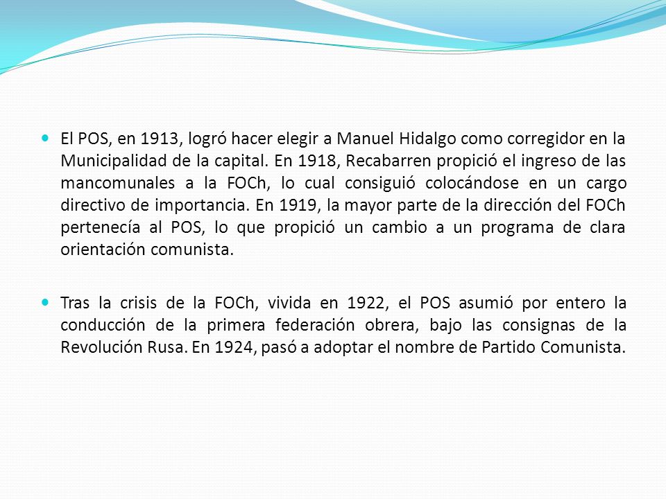 El POS, en 1913, logró hacer elegir a Manuel Hidalgo como corregidor en la Municipalidad de la capital. En 1918, Recabarren propició el ingreso de las mancomunales a la FOCh, lo cual consiguió colocándose en un cargo directivo de importancia. En 1919, la mayor parte de la dirección del FOCh pertenecía al POS, lo que propició un cambio a un programa de clara orientación comunista.