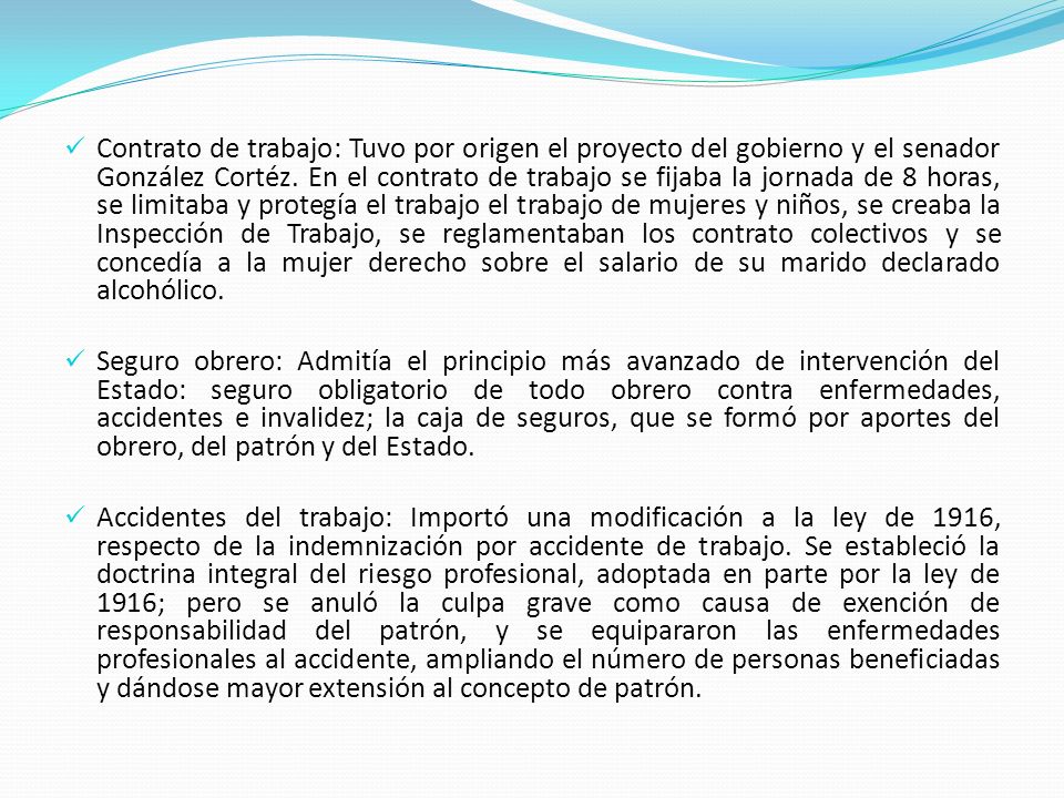 Contrato de trabajo: Tuvo por origen el proyecto del gobierno y el senador González Cortéz. En el contrato de trabajo se fijaba la jornada de 8 horas, se limitaba y protegía el trabajo el trabajo de mujeres y niños, se creaba la Inspección de Trabajo, se reglamentaban los contrato colectivos y se concedía a la mujer derecho sobre el salario de su marido declarado alcohólico.