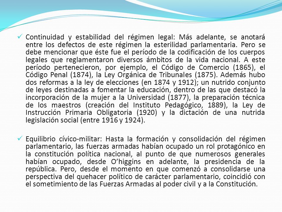 Continuidad y estabilidad del régimen legal: Más adelante, se anotará entre los defectos de este régimen la esterilidad parlamentaria. Pero se debe mencionar que éste fue el período de la codificación de los cuerpos legales que reglamentaron diversos ámbitos de la vida nacional. A este período pertenecieron, por ejemplo, el Código de Comercio (1865), el Código Penal (1874), la Ley Orgánica de Tribunales (1875). Además hubo dos reformas a la ley de elecciones (en 1874 y 1912); un nutrido conjunto de leyes destinadas a fomentar la educación, dentro de las que destacó la incorporación de la mujer a la Universidad (1877), la preparación técnica de los maestros (creación del Instituto Pedagógico, 1889), la Ley de Instrucción Primaria Obligatoria (1920) y la dictación de una nutrida legislación social (entre 1916 y 1924).