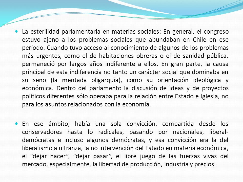 La esterilidad parlamentaria en materias sociales: En general, el congreso estuvo ajeno a los problemas sociales que abundaban en Chile en ese período. Cuando tuvo acceso al conocimiento de algunos de los problemas más urgentes, como el de habitaciones obreras o el de sanidad pública, permaneció por largos años indiferente a ellos. En gran parte, la causa principal de esta indiferencia no tanto un carácter social que dominaba en su seno (la mentada oligarquía), como su orientación ideológica y económica. Dentro del parlamento la discusión de ideas y de proyectos políticos diferentes sólo operaba para la relación entre Estado e Iglesia, no para los asuntos relacionados con la economía.