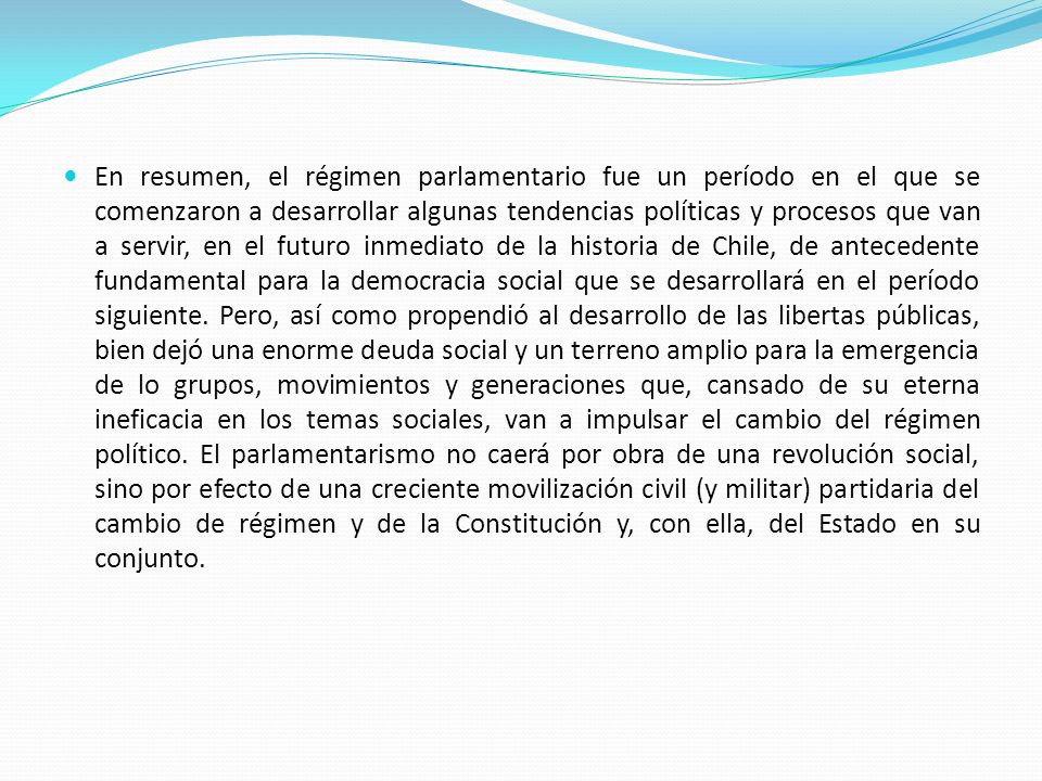 En resumen, el régimen parlamentario fue un período en el que se comenzaron a desarrollar algunas tendencias políticas y procesos que van a servir, en el futuro inmediato de la historia de Chile, de antecedente fundamental para la democracia social que se desarrollará en el período siguiente.