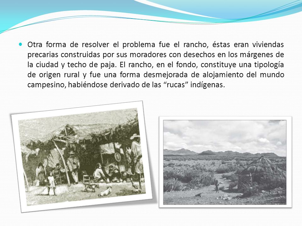 Otra forma de resolver el problema fue el rancho, éstas eran viviendas precarias construidas por sus moradores con desechos en los márgenes de la ciudad y techo de paja.