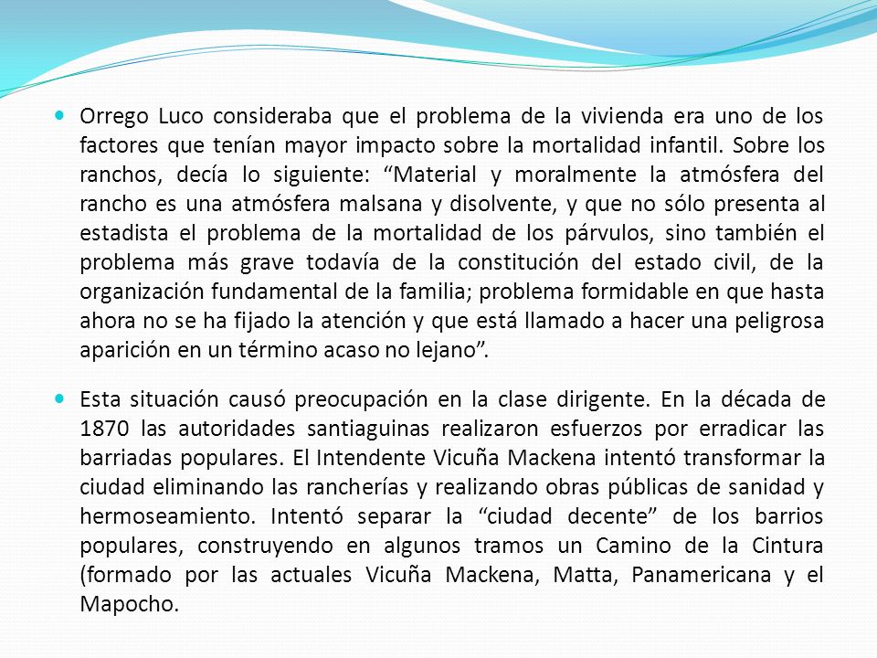Orrego Luco consideraba que el problema de la vivienda era uno de los factores que tenían mayor impacto sobre la mortalidad infantil. Sobre los ranchos, decía lo siguiente: Material y moralmente la atmósfera del rancho es una atmósfera malsana y disolvente, y que no sólo presenta al estadista el problema de la mortalidad de los párvulos, sino también el problema más grave todavía de la constitución del estado civil, de la organización fundamental de la familia; problema formidable en que hasta ahora no se ha fijado la atención y que está llamado a hacer una peligrosa aparición en un término acaso no lejano .