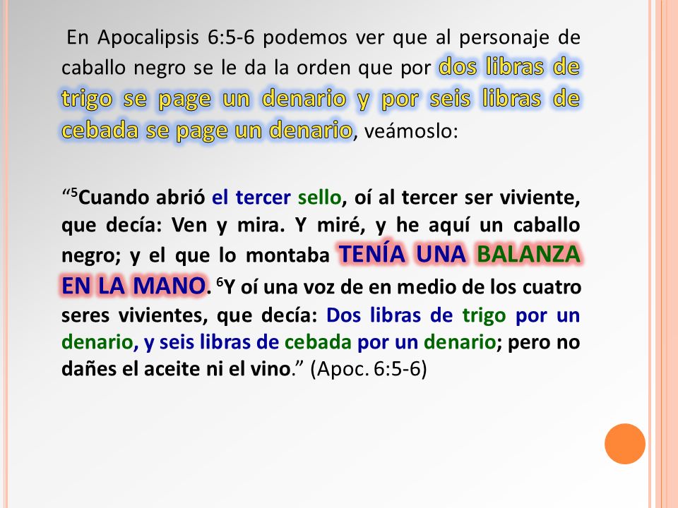 En Apocalipsis 6:5-6 podemos ver que al personaje de caballo negro se le da la orden que por dos libras de trigo se page un denario y por seis libras de cebada se page un denario, veámoslo: 5Cuando abrió el tercer sello, oí al tercer ser viviente, que decía: Ven y mira.