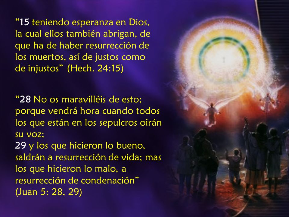 15 teniendo esperanza en Dios, la cual ellos también abrigan, de que ha de haber resurrección de los muertos, así de justos como de injustos (Hech. 24:15)