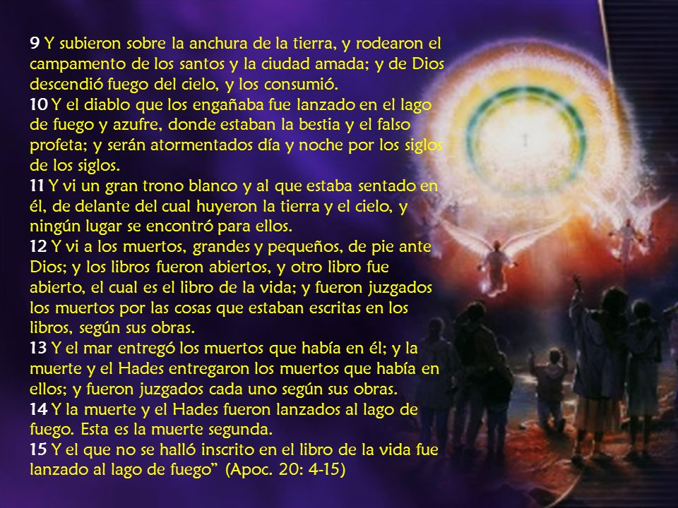 9 Y subieron sobre la anchura de la tierra, y rodearon el campamento de los santos y la ciudad amada; y de Dios descendió fuego del cielo, y los consumió.