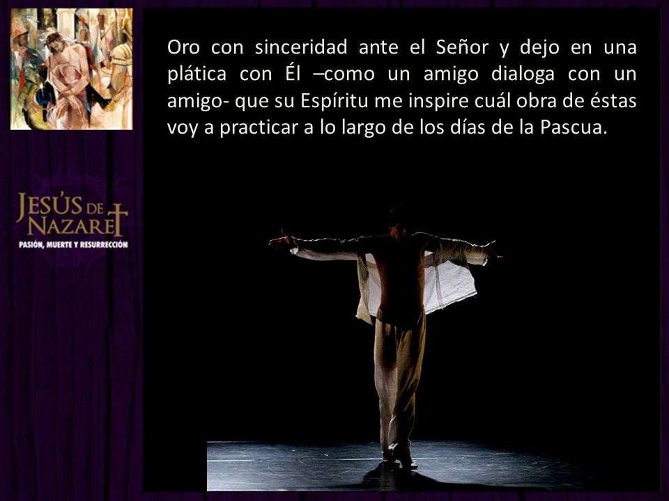 Oro con sinceridad ante el Señor y dejo en una plática con Él –como un amigo dialoga con un amigo- que su Espíritu me inspire cuál obra de éstas voy a practicar a lo largo de los días de la Pascua.