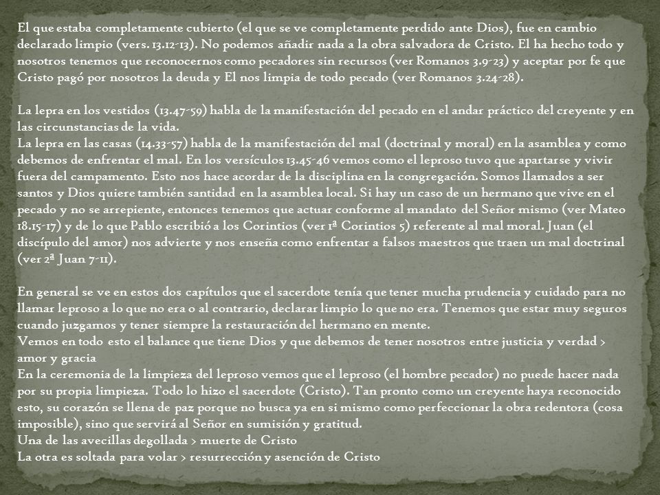El que estaba completamente cubierto (el que se ve completamente perdido ante Dios), fue en cambio declarado limpio (vers ). No podemos añadir nada a la obra salvadora de Cristo. El ha hecho todo y nosotros tenemos que reconocernos como pecadores sin recursos (ver Romanos ) y aceptar por fe que Cristo pagó por nosotros la deuda y El nos limpia de todo pecado (ver Romanos ).