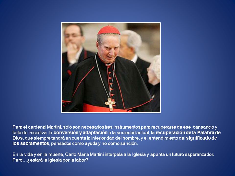 Para el cardenal Martini, sólo son necesarios tres instrumentos para recuperarse de ese cansancio y falta de iniciativa: la conversión y adaptación a la sociedad actual, la recuperación de la Palabra de Dios, que siempre tendrá en cuenta la interioridad del hombre, y el entendimiento del significado de los sacramentos, pensados ​​como ayuda y no como sanción.