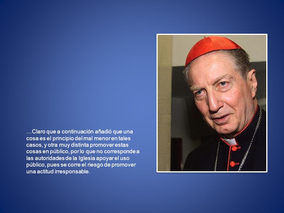 …Claro que a continuación añadió que una cosa es el principio del mal menor en tales casos, y otra muy distinta promover estas cosas en público, por lo que no corresponde a las autoridades de la Iglesia apoyar el uso público, pues se corre el riesgo de promover una actitud irresponsable.