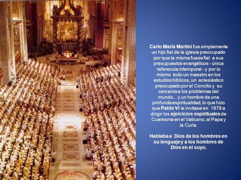 Carlo María Martini fue simplemente un hijo fiel de la iglesia preocupado por que la misma fuese fiel a sus presupuestos evangélicos - única referencia intemporal - y por lo mismo todo un maestro en los estudios bíblicos, un eclesiástico preocupado por el Concilio y su cercanía a los problemas del mundo…y un hombre de una profunda espiritualidad, lo que hizo que Pablo VI le invitase en 1978 a dirigir los ejercicios espirituales de Cuaresma en el Vaticano, al Papa y la Curia.