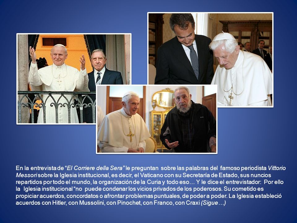 En la entrevista de El Corriere della Sera le preguntan sobre las palabras del famoso periodista Vittorio Messori sobre la Iglesia institucional, es decir, el Vaticano con su Secretaría de Estado, sus nuncios repartidos por todo el mundo, la organización de la Curia y todo eso… Y le dice el entrevistador: Por ello la Iglesia institucional no puede condenar los vicios privados de los poderosos.