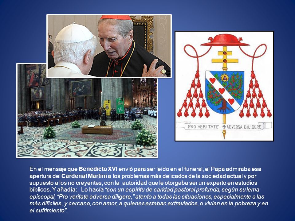 En el mensaje que Benedicto XVI envió para ser leído en el funeral, el Papa admiraba esa apertura del Cardenal Martini a los problemas más delicados de la sociedad actual y por supuesto a los no creyentes, con la autoridad que le otorgaba ser un experto en estudios bíblicos.
