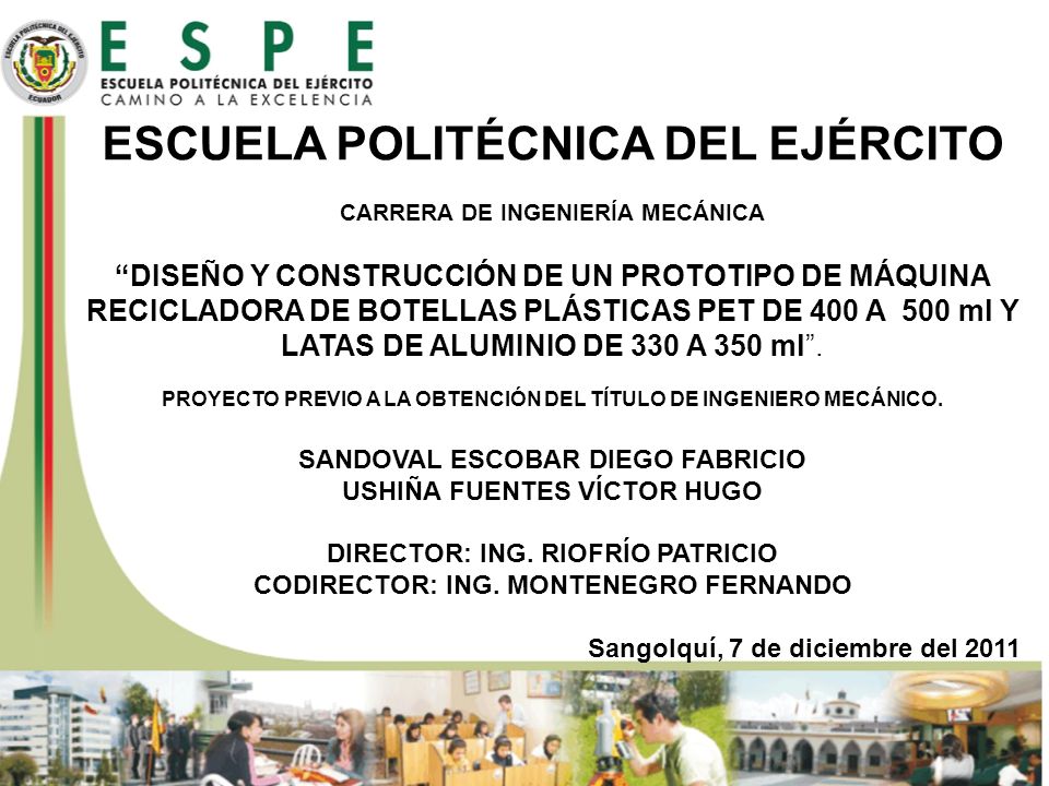 ESCUELA POLITÉCNICA DEL EJÉRCITO CARRERA DE INGENIERÍA MECÁNICA DISEÑO Y CONSTRUCCIÓN DE UN PROTOTIPO DE MÁQUINA RECICLADORA DE BOTELLAS PLÁSTICAS PET DE 400 A 500 ml Y LATAS DE ALUMINIO DE 330 A 350 ml . PROYECTO PREVIO A LA OBTENCIÓN DEL TÍTULO DE INGENIERO MECÁNICO. SANDOVAL ESCOBAR DIEGO FABRICIO USHIÑA FUENTES VÍCTOR HUGO DIRECTOR: ING. RIOFRÍO PATRICIO CODIRECTOR: ING. MONTENEGRO FERNANDO Sangolquí, 7 de diciembre del 2011
