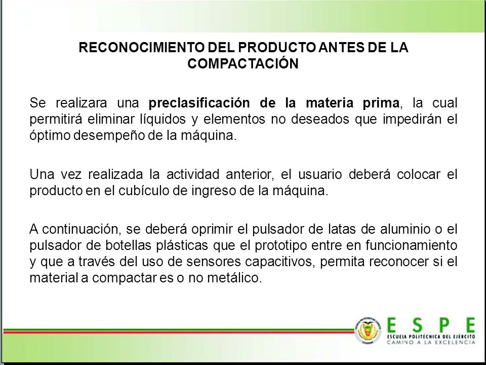 RECONOCIMIENTO DEL PRODUCTO ANTES DE LA COMPACTACIÓN Se realizara una preclasificación de la materia prima, la cual permitirá eliminar líquidos y elementos no deseados que impedirán el óptimo desempeño de la máquina. Una vez realizada la actividad anterior, el usuario deberá colocar el producto en el cubículo de ingreso de la máquina. A continuación, se deberá oprimir el pulsador de latas de aluminio o el pulsador de botellas plásticas que el prototipo entre en funcionamiento y que a través del uso de sensores capacitivos, permita reconocer si el material a compactar es o no metálico.