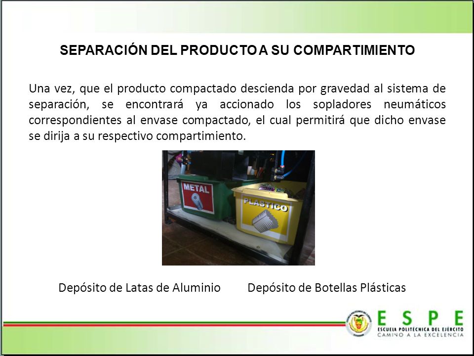 SEPARACIÓN DEL PRODUCTO A SU COMPARTIMIENTO Una vez, que el producto compactado descienda por gravedad al sistema de separación, se encontrará ya accionado los sopladores neumáticos correspondientes al envase compactado, el cual permitirá que dicho envase se dirija a su respectivo compartimiento. Depósito de Latas de Aluminio Depósito de Botellas Plásticas