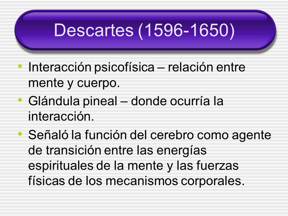 Descartes ( ) Interacción psicofísica – relación entre mente y cuerpo. Glándula pineal – donde ocurría la interacción.